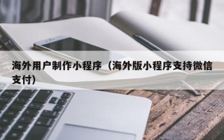 泰兴海外用户制作小程序（海外版小程序支持微信支付）